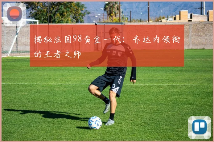 揭秘法国98黄金一代：齐达内领衔的王者之师