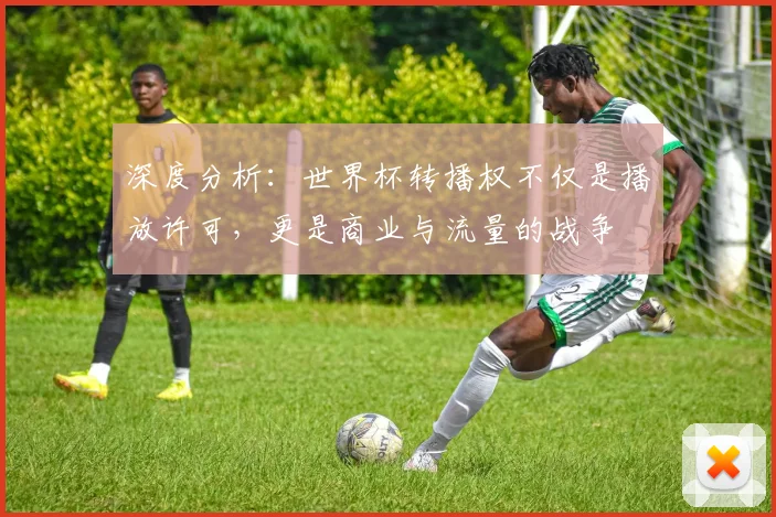 深度分析：世界杯转播权不仅是播放许可，更是商业与流量的战争