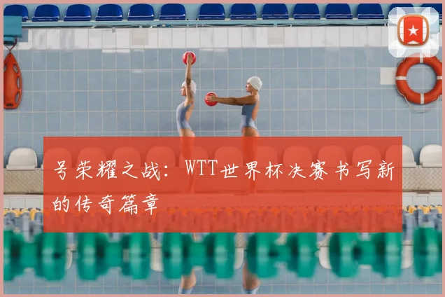 号荣耀之战：WTT世界杯决赛书写新的传奇篇章