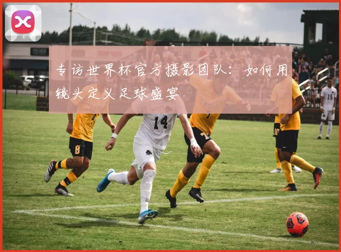 专访世界杯官方摄影团队：如何用镜头定义足球盛宴