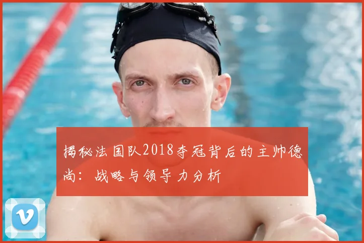 揭秘法国队2018夺冠背后的主帅德尚：战略与领导力分析