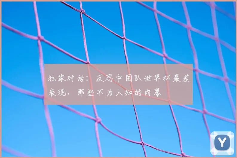 独家对话：反思中国队世界杯最差表现，那些不为人知的内幕