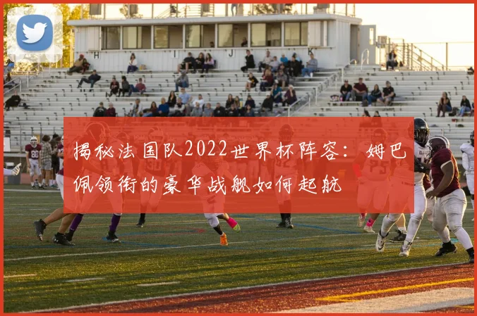 揭秘法国队2022世界杯阵容：姆巴佩领衔的豪华战舰如何起航