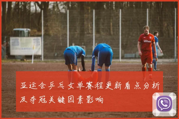 亚运会乒乓女单赛程更新看点分析及夺冠关键因素影响