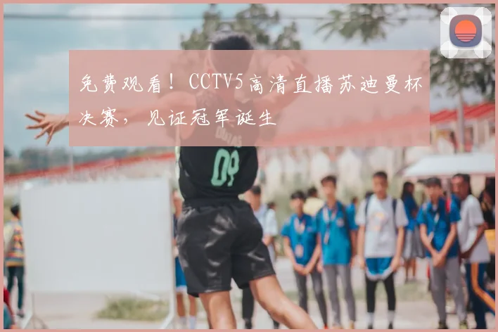 免费观看！CCTV5高清直播苏迪曼杯决赛，见证冠军诞生