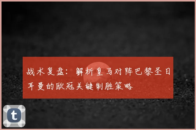 战术复盘:解析皇马对阵巴黎圣日耳曼的欧冠关键制胜策略