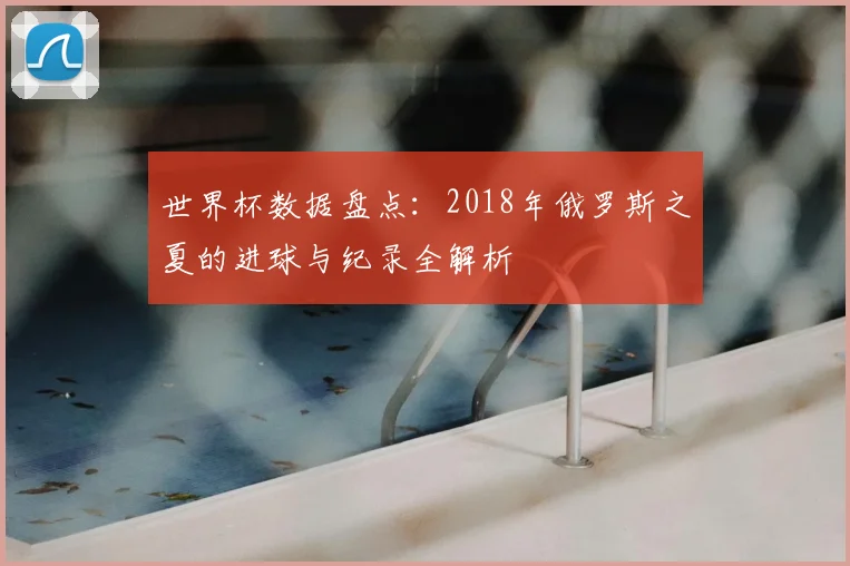 世界杯数据盘点：2018年俄罗斯之夏的进球与纪录全解析