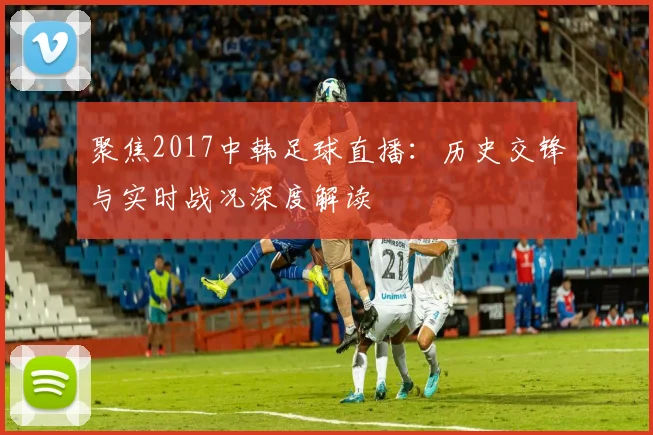 聚焦2017中韩足球直播：历史交锋与实时战况深度解读