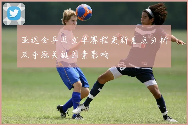 亚运会乒乓女单赛程更新看点分析及夺冠关键因素影响